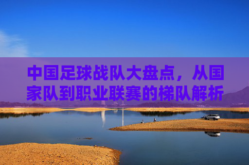 中国足球战队大盘点,从国家队到职业联赛的梯队解析