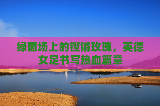 绿茵场上的铿锵玫瑰，英德女足书写热血篇章