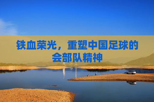 铁血荣光,重塑中国足球的会部队精神