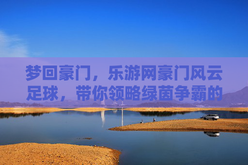 梦回豪门,乐游网豪门风云足球,带你领略绿茵争霸的极致魅力