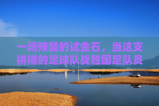 一场残酷的试金石，当这支拼搏的足球队战胜国足队员，我们该反思什么？