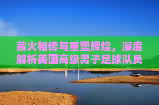 薪火相传与重塑辉煌，深度解析美国高级男子足球队员的现状与未来
