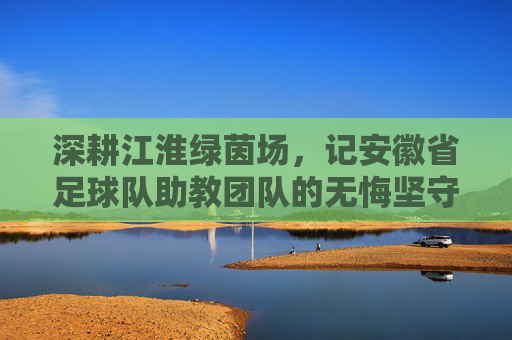 深耕江淮绿茵场，记安徽省足球队助教团队的无悔坚守