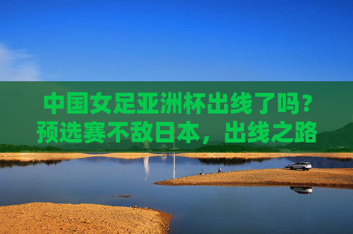 中国女足亚洲杯出线了吗?预选赛不敌日本,出线之路充满挑战