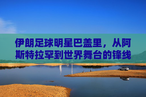 伊朗足球明星巴盖里,从阿斯特拉罕到世界舞台的锋线传奇