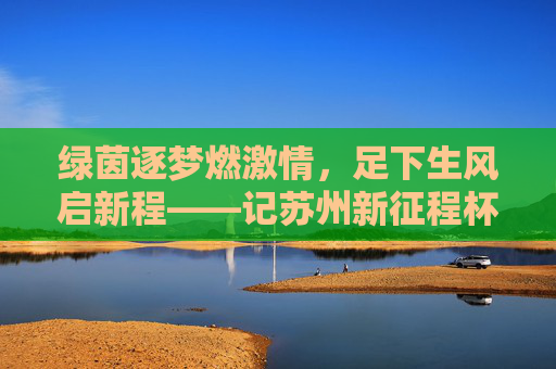 绿茵逐梦燃激情,足下生风启新程——记苏州新征程杯足球赛