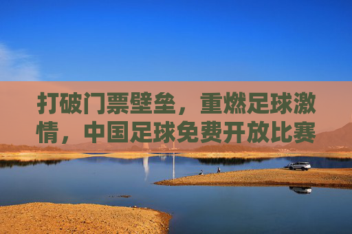 打破门票壁垒,重燃足球激情,中国足球免费开放比赛,能否实现全民狂欢?