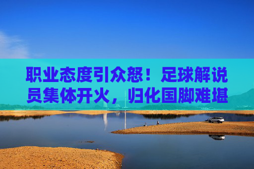 职业态度引众怒!足球解说员集体开火,归化国脚难堪大任成焦点
