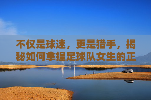 不仅是球迷,更是猎手,揭秘如何拿捏足球队女生的正确姿势