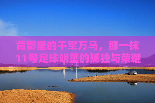 背影里的千军万马,那一抹11号足球明星的孤独与荣耀