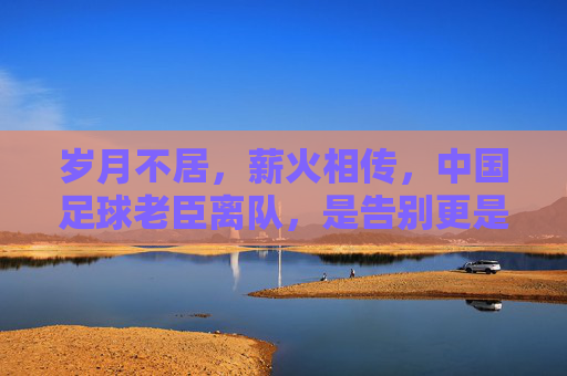 岁月不居,薪火相传,中国足球老臣离队,是告别更是新生
