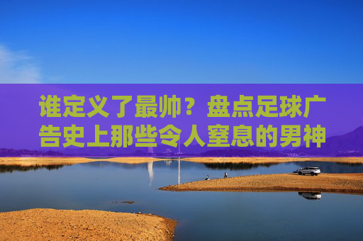 谁定义了最帅?盘点足球广告史上那些令人窒息的男神时刻