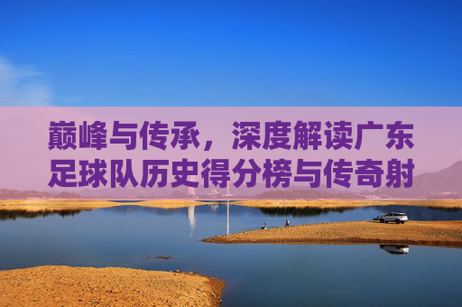 巅峰与传承,深度解读广东足球队历史得分榜与传奇射手
