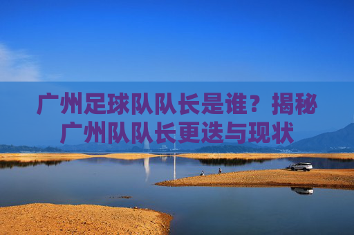 广州足球队队长是谁?揭秘广州队队长更迭与现状