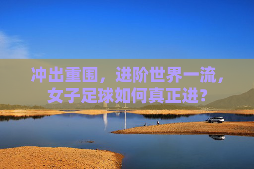 冲出重围,进阶世界一流,女子足球如何真正进?
