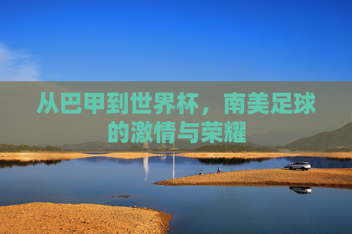 从巴甲到世界杯,南美足球的激情与荣耀