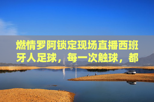 燃情罗阿锁定现场直播西班牙人足球,每一次触球,都是对红蓝军团的极致礼赞
