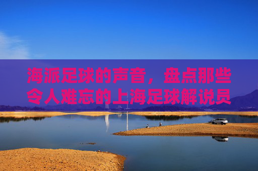海派足球的声音,盘点那些令人难忘的上海足球解说员