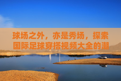 球场之外,亦是秀场,探索国际足球穿搭视频大全的潮流魅力