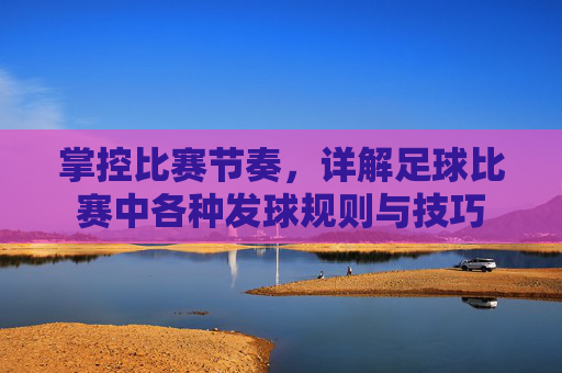 掌控比赛节奏,详解足球比赛中各种发球规则与技巧