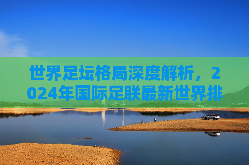 世界足坛格局深度解析，2024年国际足联最新世界排名前十强盘点