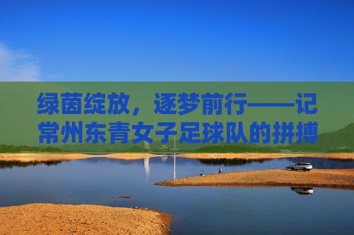 绿茵绽放,逐梦前行——记常州东青女子足球队的拼搏故事