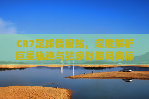 CR7足球情报站，深度解析巨星轨迹与独家数据风向标