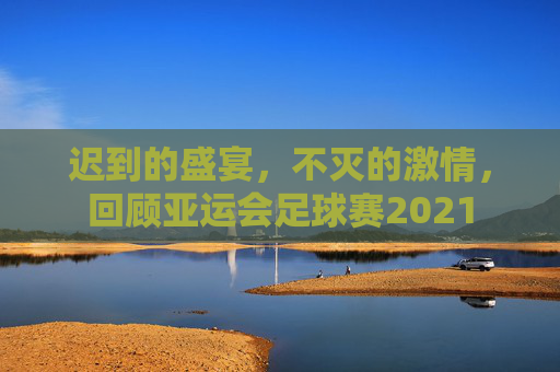 迟到的盛宴,不灭的激情,回顾亚运会足球赛2021