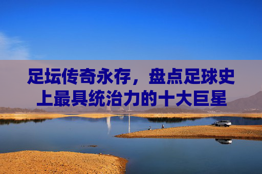 足坛传奇永存,盘点足球史上最具统治力的十大巨星
