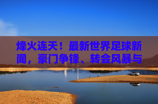 烽火连天!最新世界足球新闻,豪门争锋、转会风暴与国家队战报