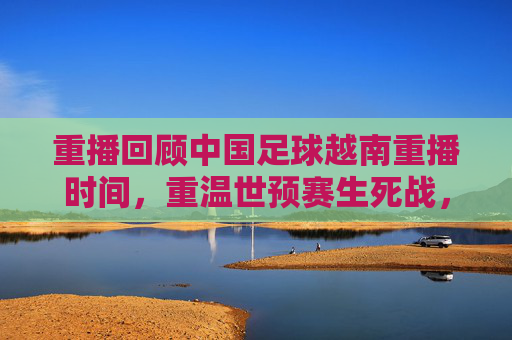 重播回顾中国足球越南重播时间，重温世预赛生死战，国足1-1憾平