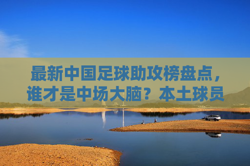 最新中国足球助攻榜盘点,谁才是中场大脑?本土球员表现几何?