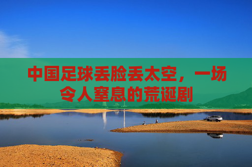 中国足球丢脸丢太空，一场令人窒息的荒诞剧