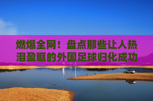 燃爆全网!盘点那些让人热泪盈眶的外国足球归化成功视频