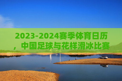 2023-2024赛季体育日历,中国足球与花样滑冰比赛时间一览