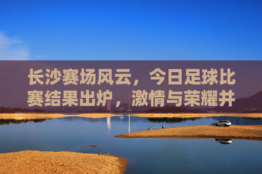 长沙赛场风云，今日足球比赛结果出炉，激情与荣耀并存
