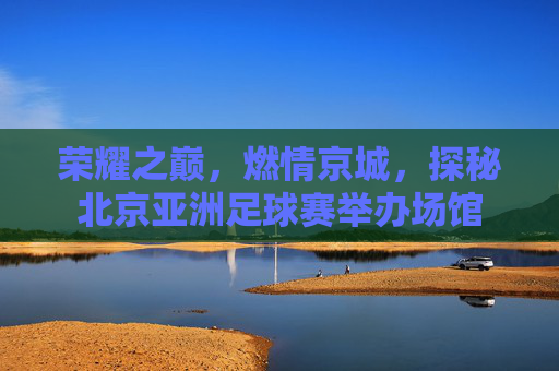荣耀之巅，燃情京城，探秘北京亚洲足球赛举办场馆