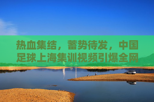 热血集结,蓄势待发,中国足球上海集训视频引爆全网