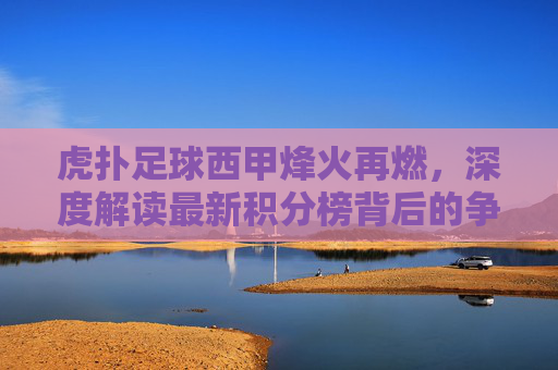 虎扑足球西甲烽火再燃,深度解读最新积分榜背后的争冠暗战与黑马突围