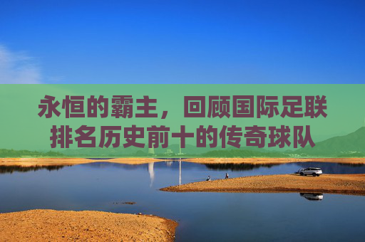 永恒的霸主,回顾国际足联排名历史前十的传奇球队