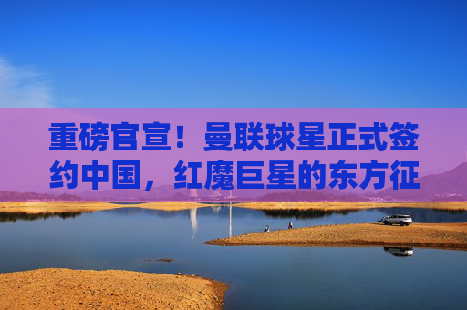 重磅官宣!曼联球星正式签约中国,红魔巨星的东方征程由此开启