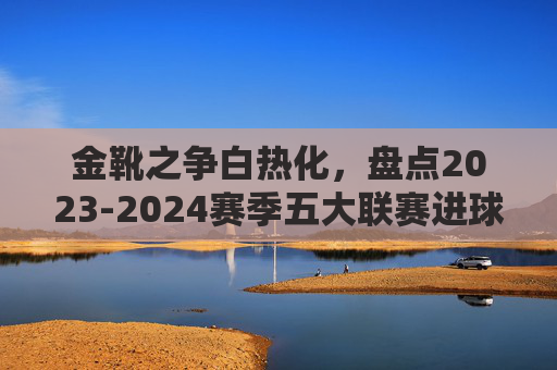 金靴之争白热化，盘点2023-2024赛季五大联赛进球数排行