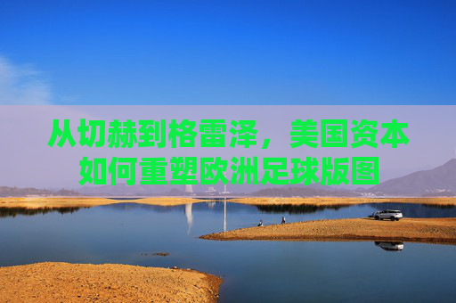 从切赫到格雷泽，美国资本如何重塑欧洲足球版图