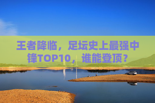 王者降临,足坛史上最强中锋TOP10,谁能登顶?