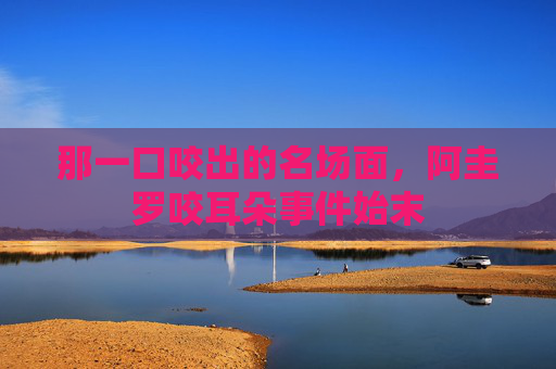 那一口咬出的名场面,阿圭罗咬耳朵事件始末