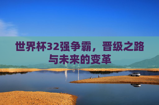 世界杯32强争霸,晋级之路与未来的变革