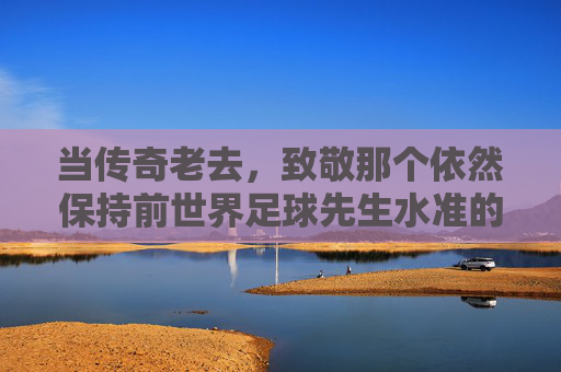 当传奇老去，致敬那个依然保持前世界足球先生水准的男人