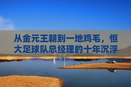 从金元王朝到一地鸡毛,恒大足球队总经理的十年沉浮录