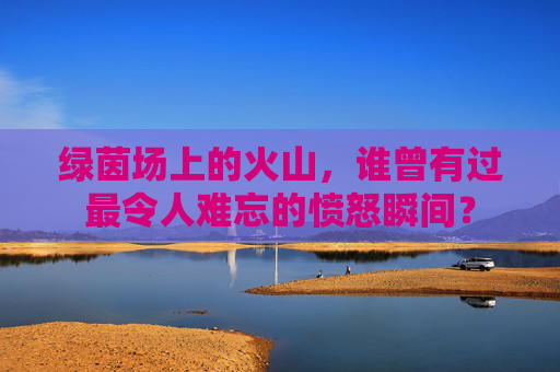 绿茵场上的火山,谁曾有过最令人难忘的愤怒瞬间?