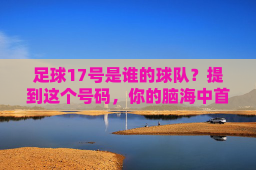 足球17号是谁的球队?提到这个号码,你的脑海中首先浮现的是谁?